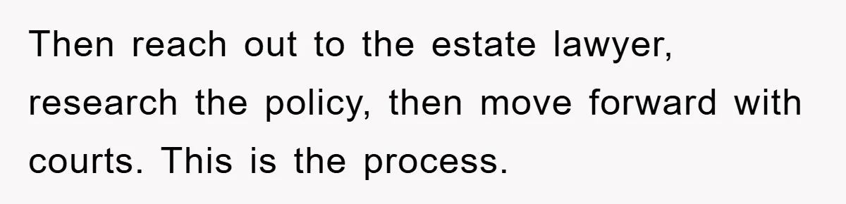 Then reach out to the estate lawyer, research the policy, then move forward with courts. This is the process.