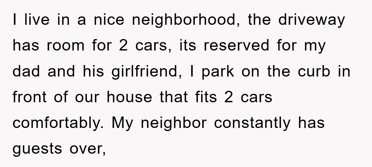 I live in a nice neighborhood, the driveway has room for 2 cars, its reserved for my dad and his girlfriend, I park on the curb in front of our...