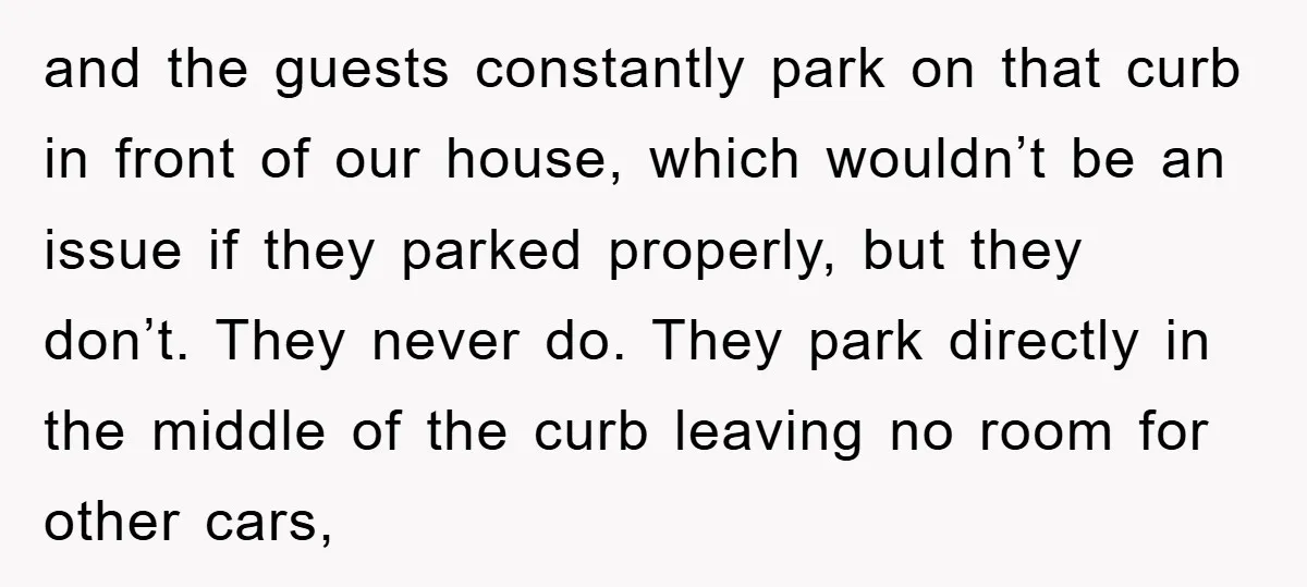 and the guests constantly park on that curb in front of our house, which wouldn’t be an issue if they parked properly, but they don’t. They never do. They park...