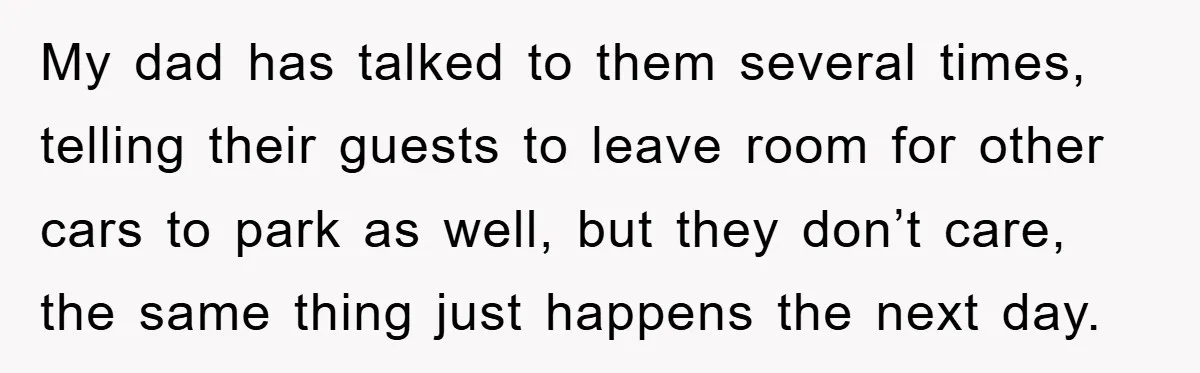 My dad has talked to them several times, telling their guests to leave room for other cars to park as well, but they don’t care, the same thing just happens...