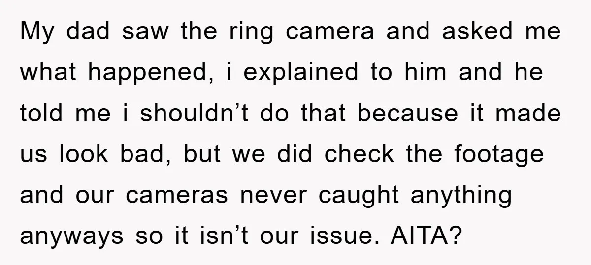 My dad saw the ring camera and asked me what happened, i explained to him and he told me i shouldn’t do that because it made us look bad, but...