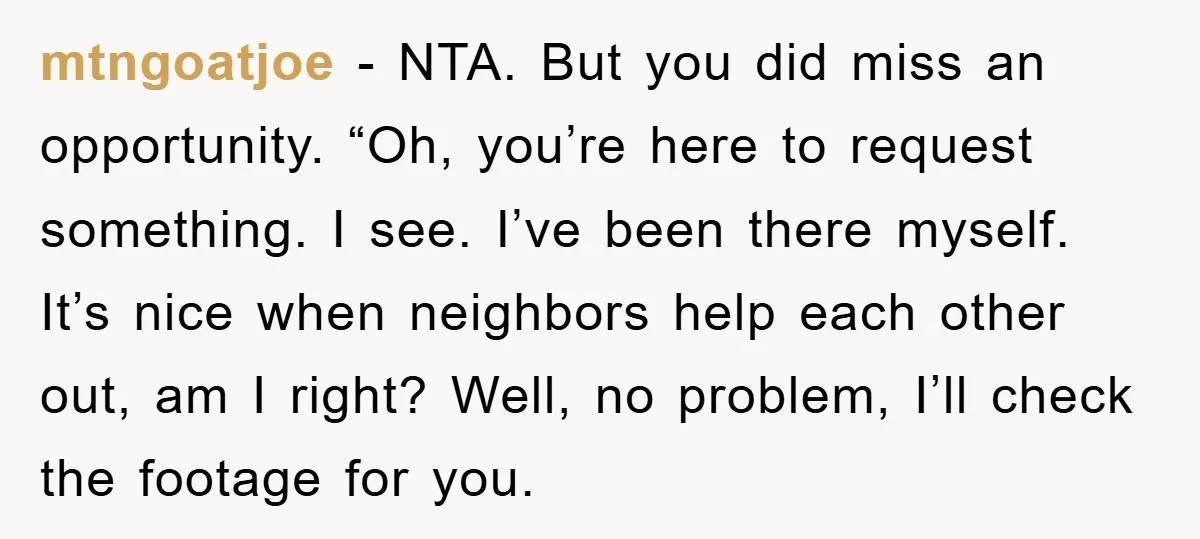 mtngoatjoe − NTA. But you did miss an opportunity. “Oh, you’re here to request something. I see. I’ve been there myself. It’s nice when neighbors help each other out, am...