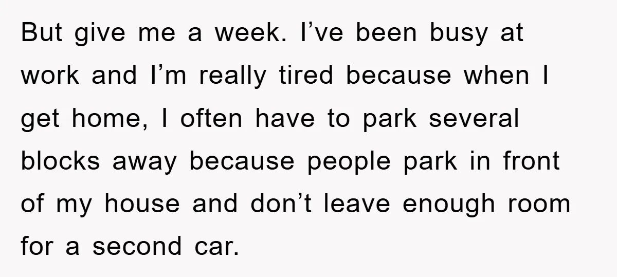 But give me a week. I’ve been busy at work and I’m really tired because when I get home, I often have to park several blocks away because people park...