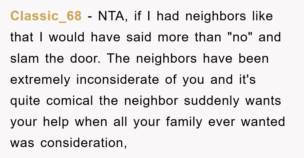 Classic_68 − NTA, if I had neighbors like that I would have said more than "no" and slam the door. The neighbors have been extremely inconsiderate of you and it's...