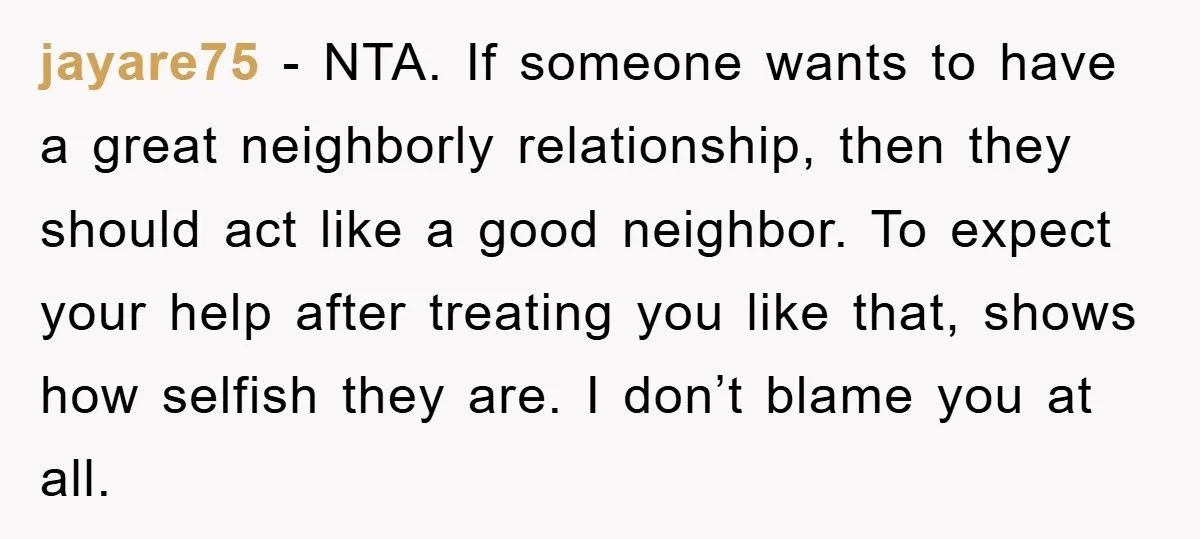 jayare75 − NTA. If someone wants to have a great neighborly relationship, then they should act like a good neighbor. To expect your help after treating you like that, shows...