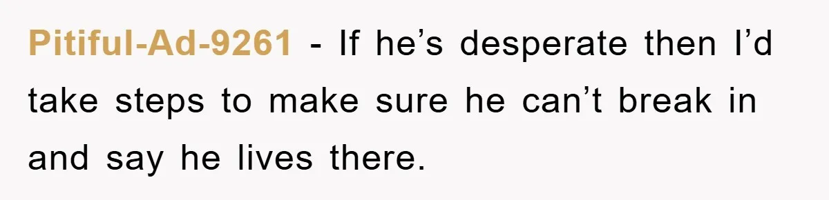 Pitiful-Ad-9261 − If he’s desperate then I’d take steps to make sure he can’t break in and say he lives there.