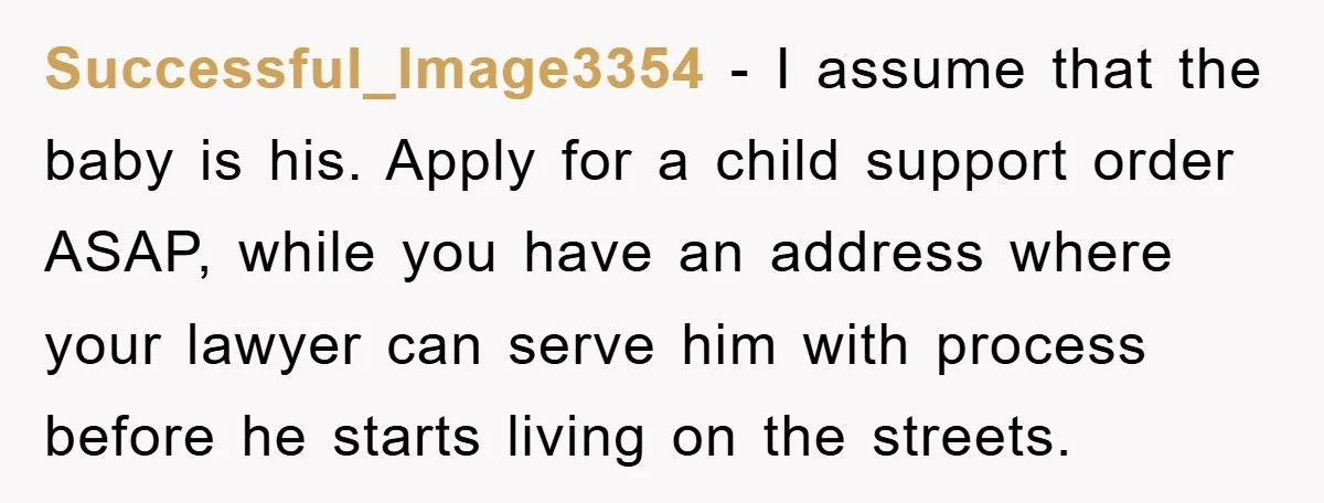 Successful_Image3354 − I assume that the baby is his. Apply for a child support order ASAP, while you have an address where your lawyer can serve him with process before...