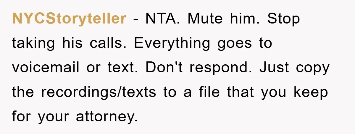 NYCStoryteller − NTA. Mute him. Stop taking his calls. Everything goes to voicemail or text. Don't respond. Just copy the recordings/texts to a file that you keep for your attorney.