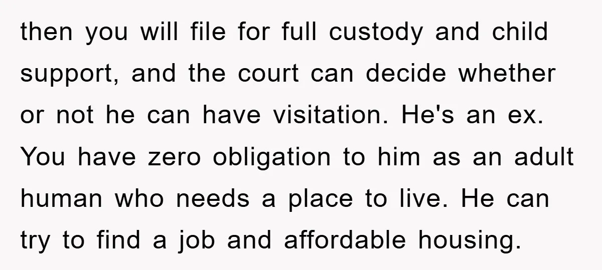 then you will file for full custody and child support, and the court can decide whether or not he can have visitation. He's an ex. You have zero obligation to...