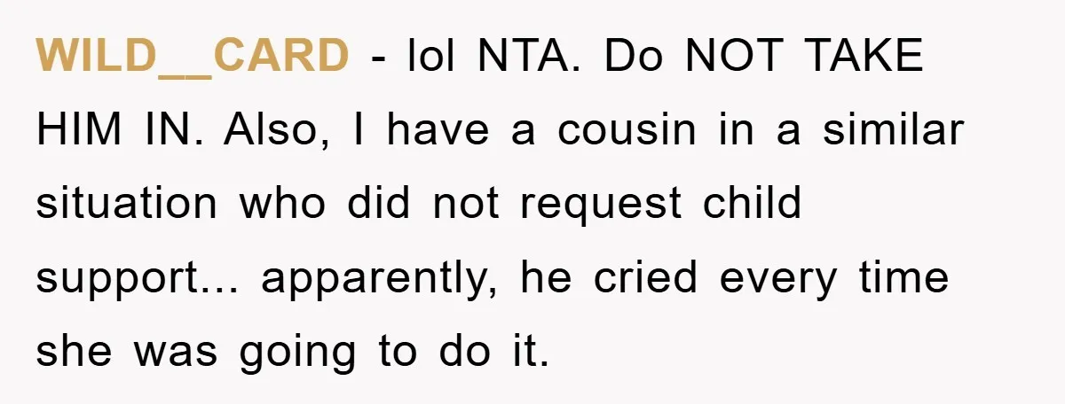 WILD__CARD − lol NTA. Do NOT TAKE HIM IN. Also, I have a cousin in a similar situation who did not request child support... apparently, he cried every time she...