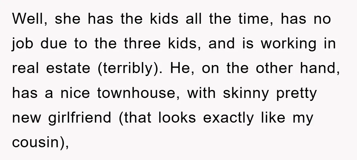 Well, she has the kids all the time, has no job due to the three kids, and is working in real estate (terribly). He, on the other hand, has a...