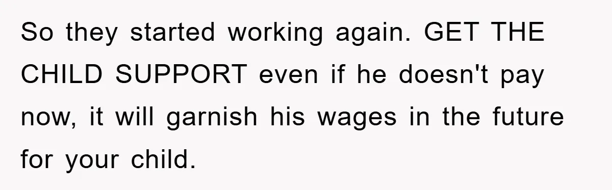 So they started working again. GET THE CHILD SUPPORT even if he doesn't pay now, it will garnish his wages in the future for your child.