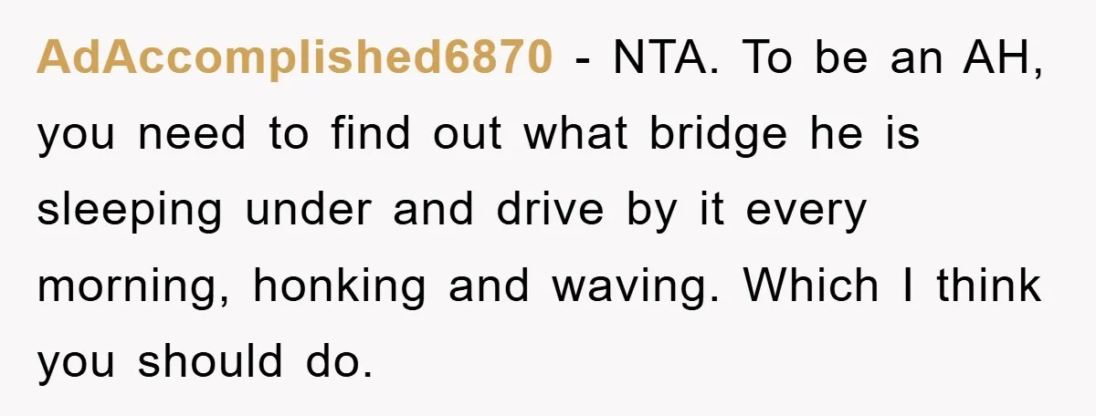 AdAccomplished6870 − NTA. To be an AH, you need to find out what bridge he is sleeping under and drive by it every morning, honking and waving. Which I think...
