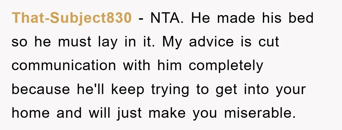 That-Subject830 − NTA. He made his bed so he must lay in it. My advice is cut communication with him completely because he'll keep trying to get into your home...