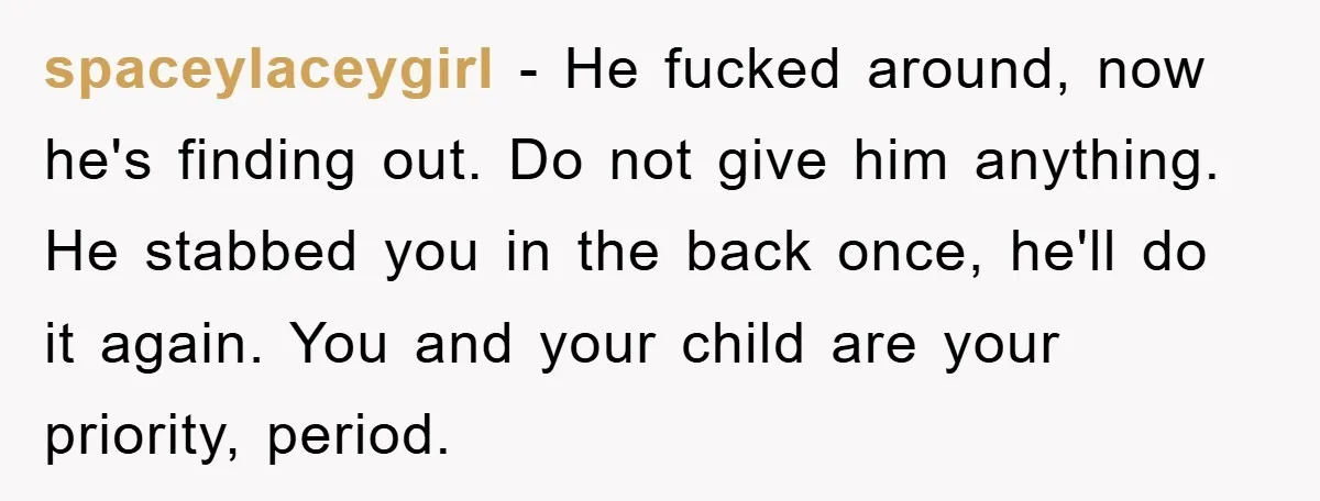 spaceylaceygirl − He fucked around, now he's finding out. Do not give him anything. He stabbed you in the back once, he'll do it again. You and your child are...