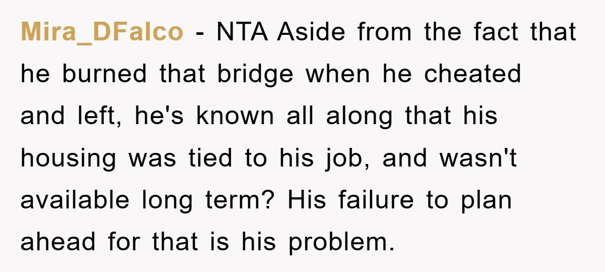 Mira_DFalco − NTA Aside from the fact that he burned that bridge when he cheated and left, he's known all along that his housing was tied to his job, and...