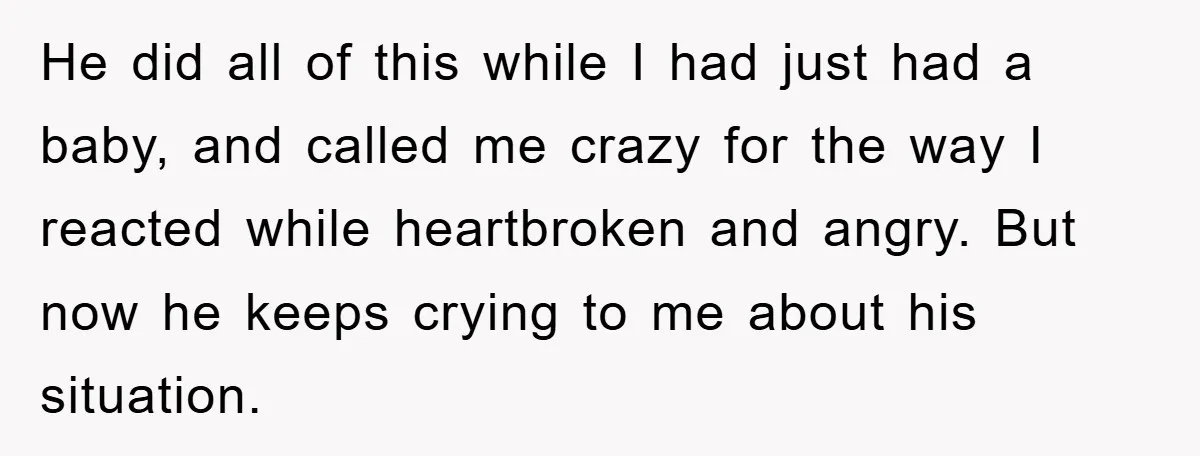 He did all of this while I had just had a baby, and called me crazy for the way I reacted while heartbroken and angry. But now he keeps crying...