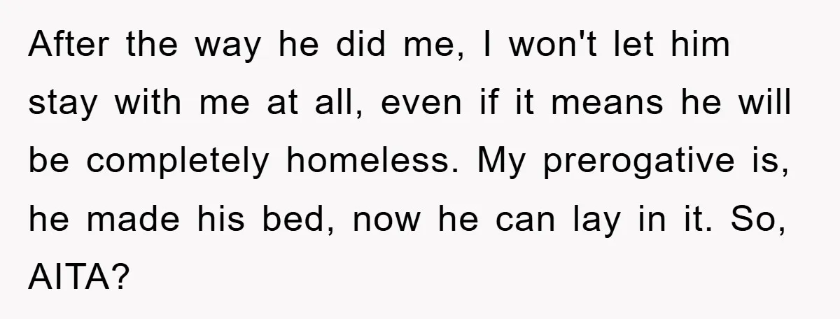 After the way he did me, I won't let him stay with me at all, even if it means he will be completely homeless. My prerogative is, he made his...