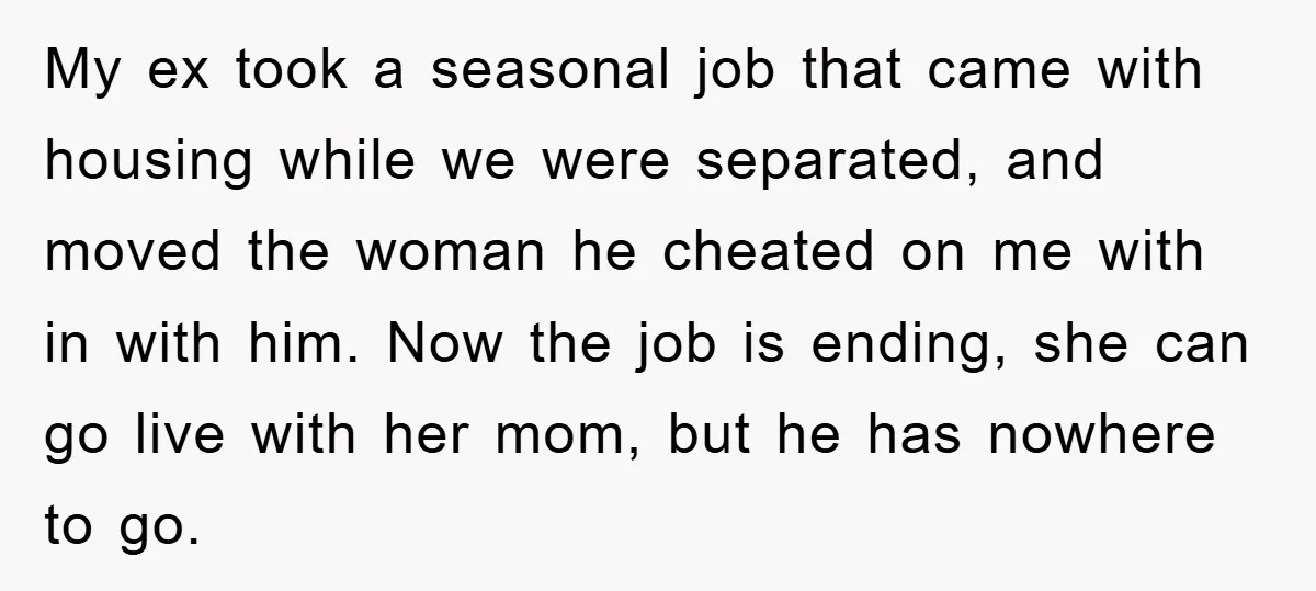 My ex took a seasonal job that came with housing while we were separated, and moved the woman he cheated on me with in with him. Now the job is...