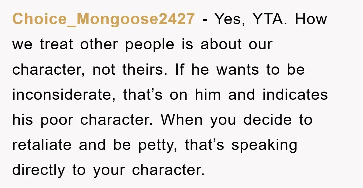 Choice_Mongoose2427 − Yes, YTA. How we treat other people is about our character, not theirs. If he wants to be inconsiderate, that’s on him and indicates his poor character. When...