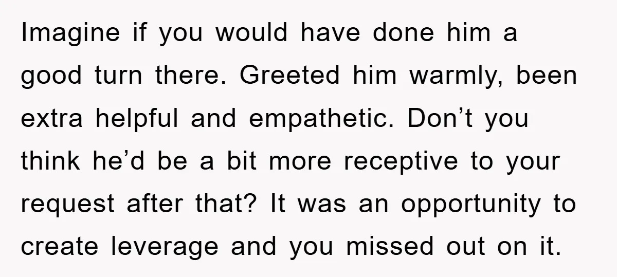 Imagine if you would have done him a good turn there. Greeted him warmly, been extra helpful and empathetic. Don’t you think he’d be a bit more receptive to your...