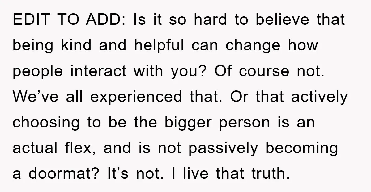 EDIT TO ADD: Is it so hard to believe that being kind and helpful can change how people interact with you? Of course not. We’ve all experienced that. Or that...