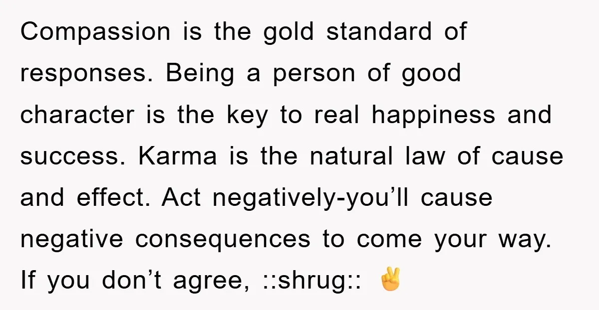 Compassion is the gold standard of responses. Being a person of good character is the key to real happiness and success. Karma is the natural law of cause and effect....