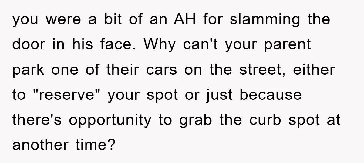you were a bit of an AH for slamming the door in his face. Why can't your parent park one of their cars on the street, either to "reserve" your...