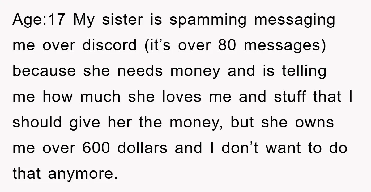 Age:17 My sister is spamming messaging me over discord (it’s over 80 messages) because she needs money and is telling me how much she loves me and stuff that I...