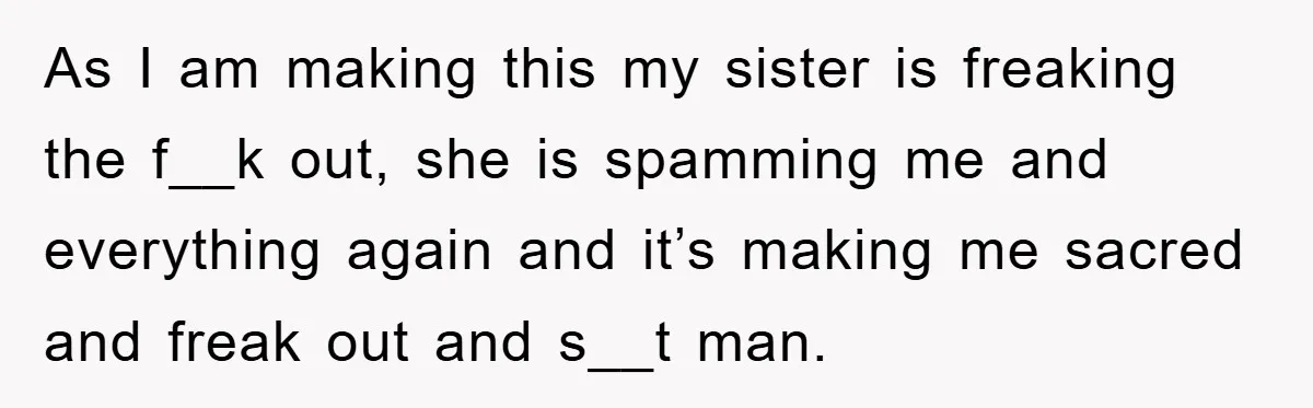 As I am making this my sister is freaking the f__k out, she is spamming me and everything again and it’s making me sacred and freak out and s__t man.