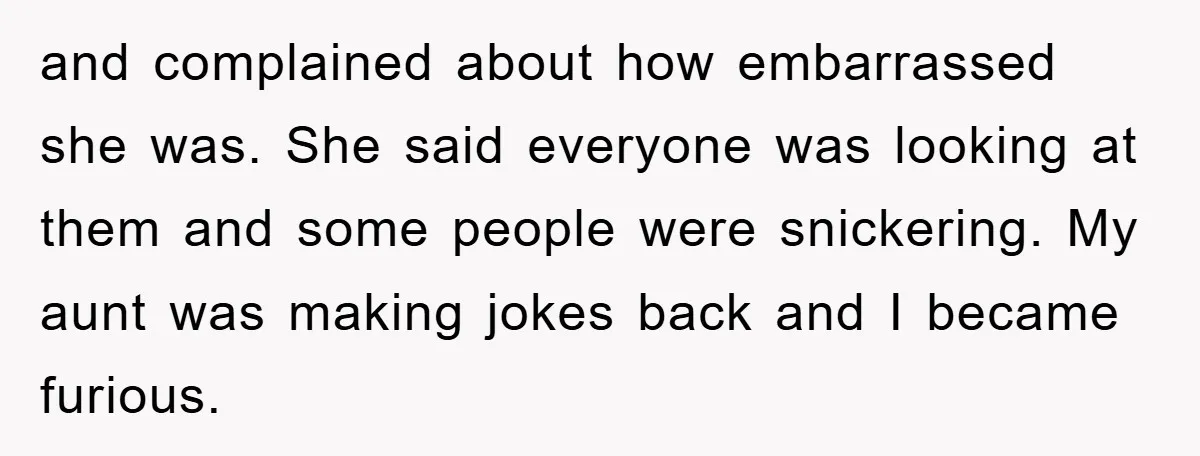 and complained about how embarrassed she was. She said everyone was looking at them and some people were snickering. My aunt was making jokes back and I became furious.