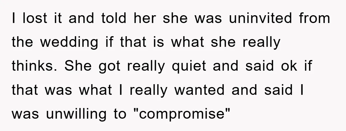 I lost it and told her she was uninvited from the wedding if that is what she really thinks. She got really quiet and said ok if that was what...