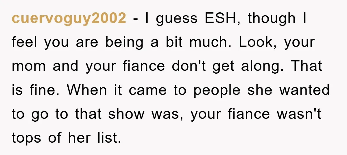 cuervoguy2002 − I guess ESH, though I feel you are being a bit much. Look, your mom and your fiance don't get along. That is fine. When it came to...