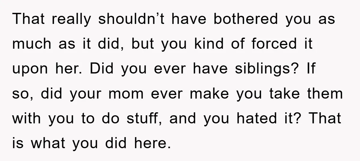 That really shouldn’t have bothered you as much as it did, but you kind of forced it upon her. Did you ever have siblings? If so, did your mom ever...