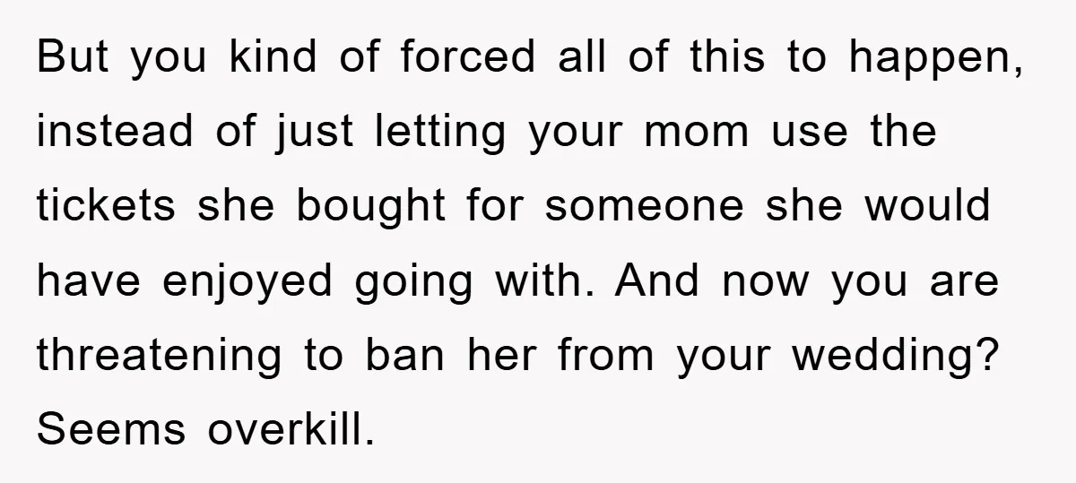 But you kind of forced all of this to happen, instead of just letting your mom use the tickets she bought for someone she would have enjoyed going with. And...