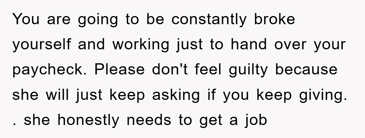 You are going to be constantly broke yourself and working just to hand over your paycheck. Please don't feel guilty because she will just keep asking if you keep giving....