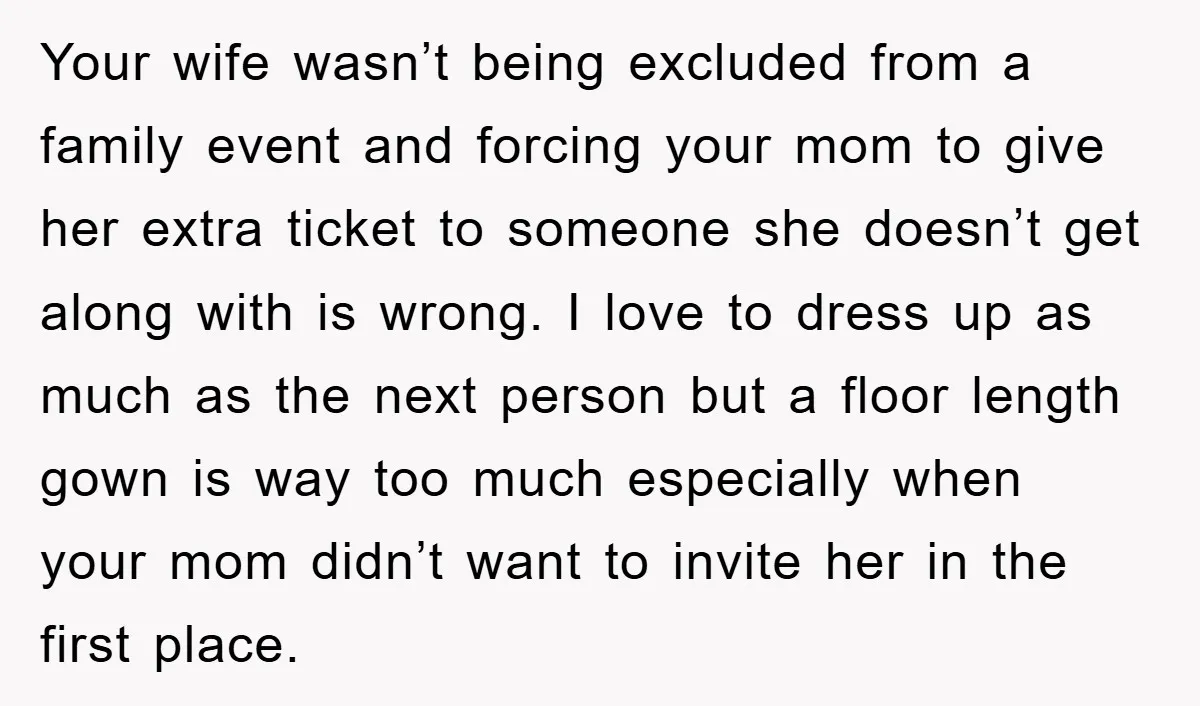Your wife wasn’t being excluded from a family event and forcing your mom to give her extra ticket to someone she doesn’t get along with is wrong. I love to...