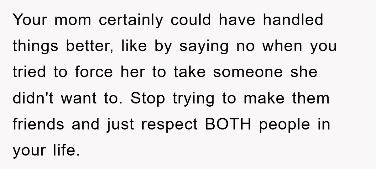 Your mom certainly could have handled things better, like by saying no when you tried to force her to take someone she didn't want to. Stop trying to make them...