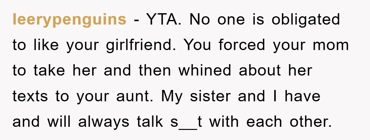 leerypenguins − YTA. No one is obligated to like your girlfriend. You forced your mom to take her and then whined about her texts to your aunt. My sister and...