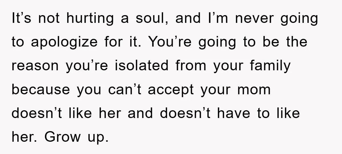It’s not hurting a soul, and I’m never going to apologize for it. You’re going to be the reason you’re isolated from your family because you can’t accept your mom...