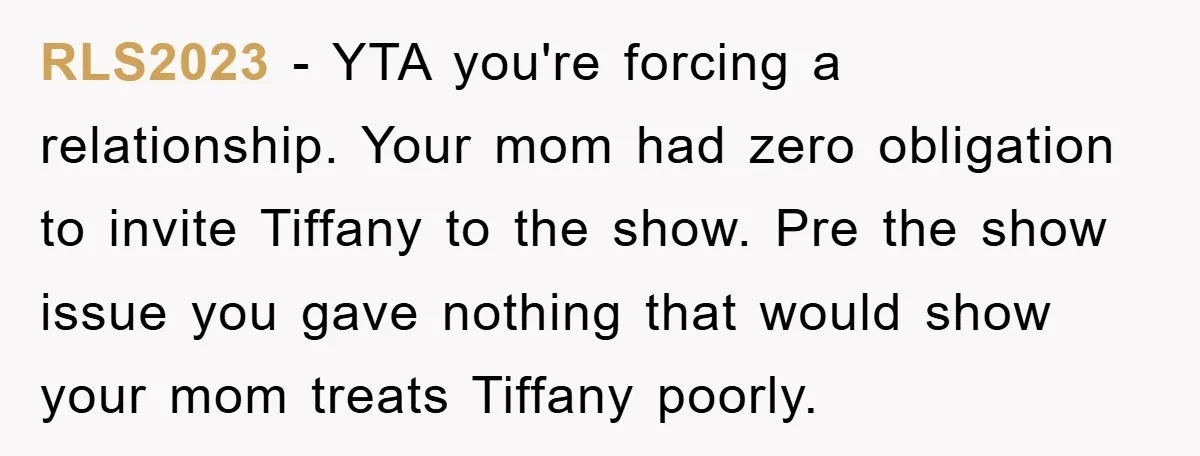 RLS2023 − YTA you're forcing a relationship. Your mom had zero obligation to invite Tiffany to the show. Pre the show issue you gave nothing that would show your mom...
