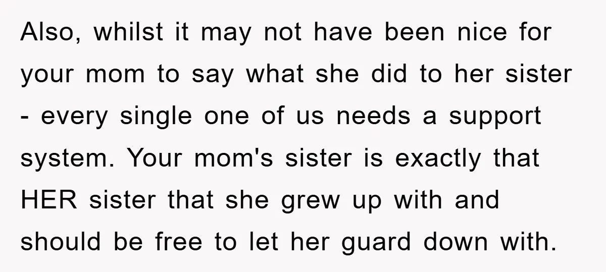Also, whilst it may not have been nice for your mom to say what she did to her sister - every single one of us needs a support system. Your...