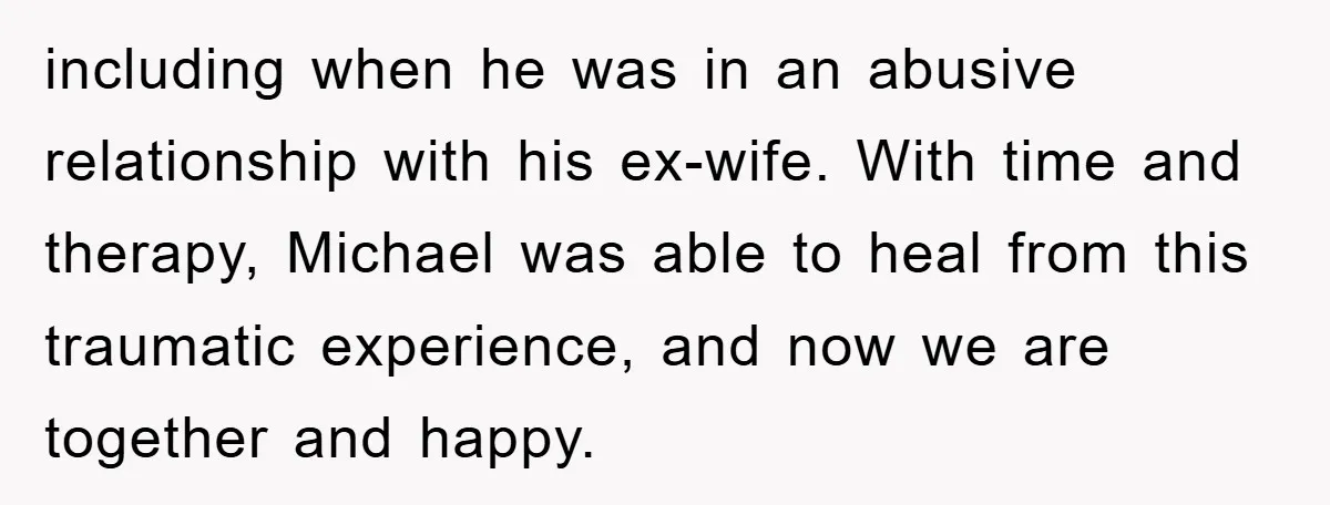 including when he was in an abusive relationship with his ex-wife. With time and therapy, Michael was able to heal from this traumatic experience, and now we are together and...