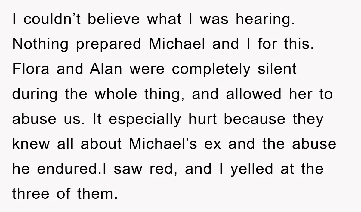 I couldn’t believe what I was hearing. Nothing prepared Michael and I for this. Flora and Alan were completely silent during the whole thing, and allowed her to abuse us....