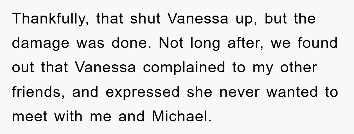 Thankfully, that shut Vanessa up, but the damage was done. Not long after, we found out that Vanessa complained to my other friends, and expressed she never wanted to meet...
