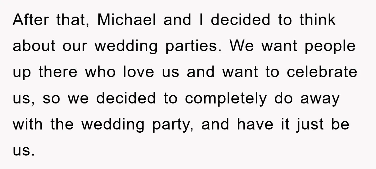 After that, Michael and I decided to think about our wedding parties. We want people up there who love us and want to celebrate us, so we decided to completely...