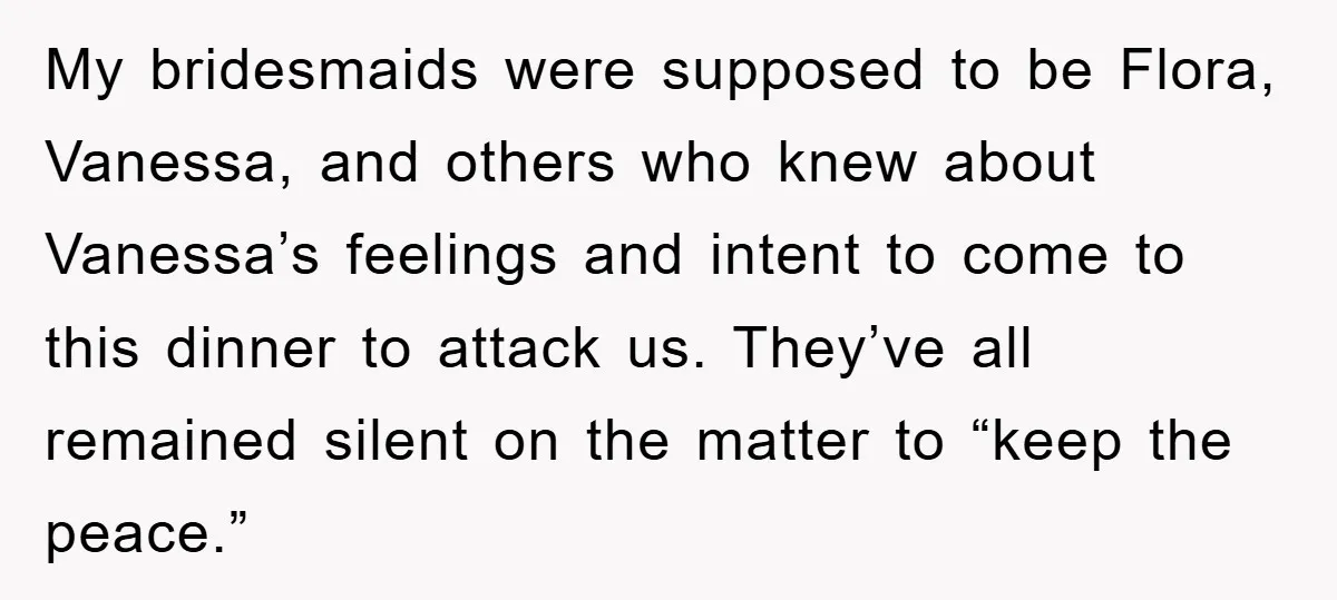 My bridesmaids were supposed to be Flora, Vanessa, and others who knew about Vanessa’s feelings and intent to come to this dinner to attack us. They’ve all remained silent on...