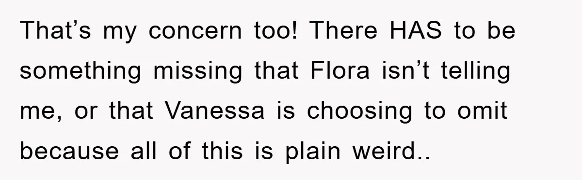 That’s my concern too! There HAS to be something missing that Flora isn’t telling me, or that Vanessa is choosing to omit because all of this is plain weird..