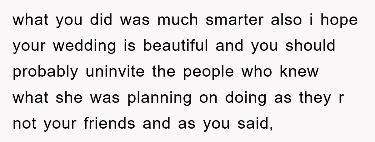 what you did was much smarter also i hope your wedding is beautiful and you should probably uninvite the people who knew what she was planning on doing as they...