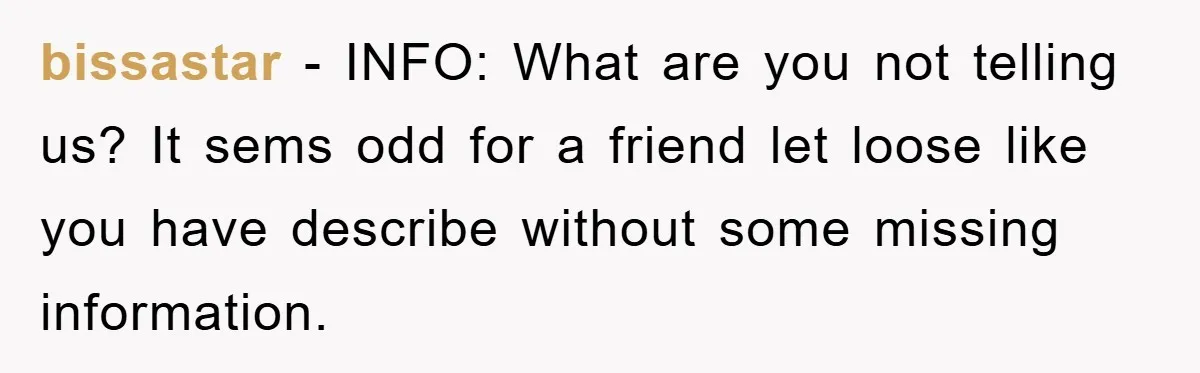 bissastar − INFO: What are you not telling us? It sems odd for a friend let loose like you have describe without some missing information.